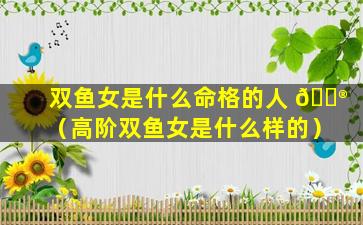 双鱼女是什么命格的人 💮 （高阶双鱼女是什么样的）